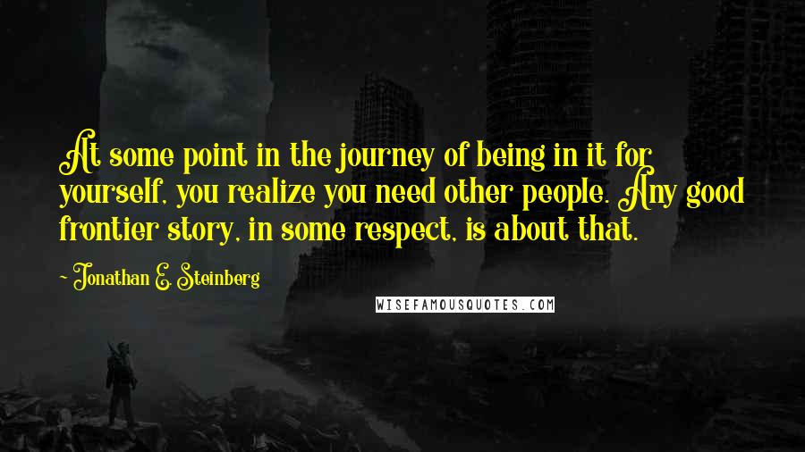 Jonathan E. Steinberg Quotes: At some point in the journey of being in it for yourself, you realize you need other people. Any good frontier story, in some respect, is about that.