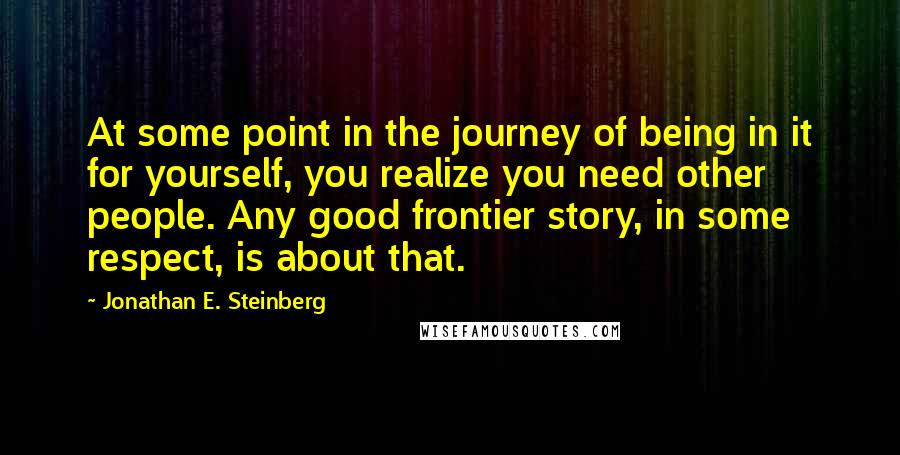 Jonathan E. Steinberg Quotes: At some point in the journey of being in it for yourself, you realize you need other people. Any good frontier story, in some respect, is about that.