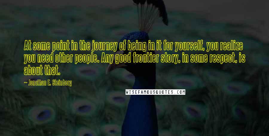 Jonathan E. Steinberg Quotes: At some point in the journey of being in it for yourself, you realize you need other people. Any good frontier story, in some respect, is about that.