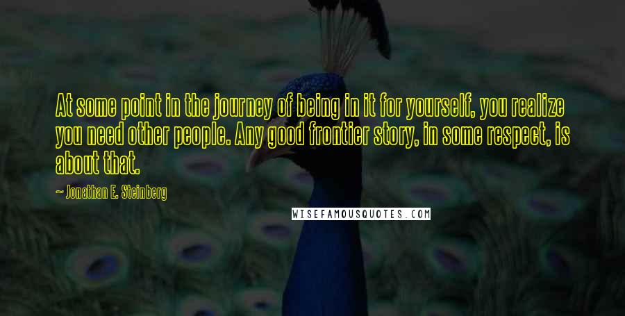 Jonathan E. Steinberg Quotes: At some point in the journey of being in it for yourself, you realize you need other people. Any good frontier story, in some respect, is about that.