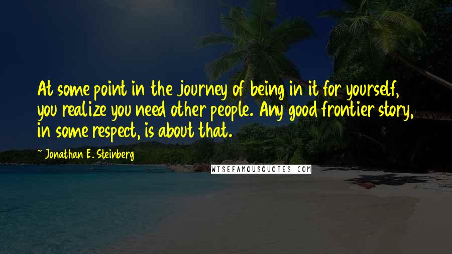 Jonathan E. Steinberg Quotes: At some point in the journey of being in it for yourself, you realize you need other people. Any good frontier story, in some respect, is about that.