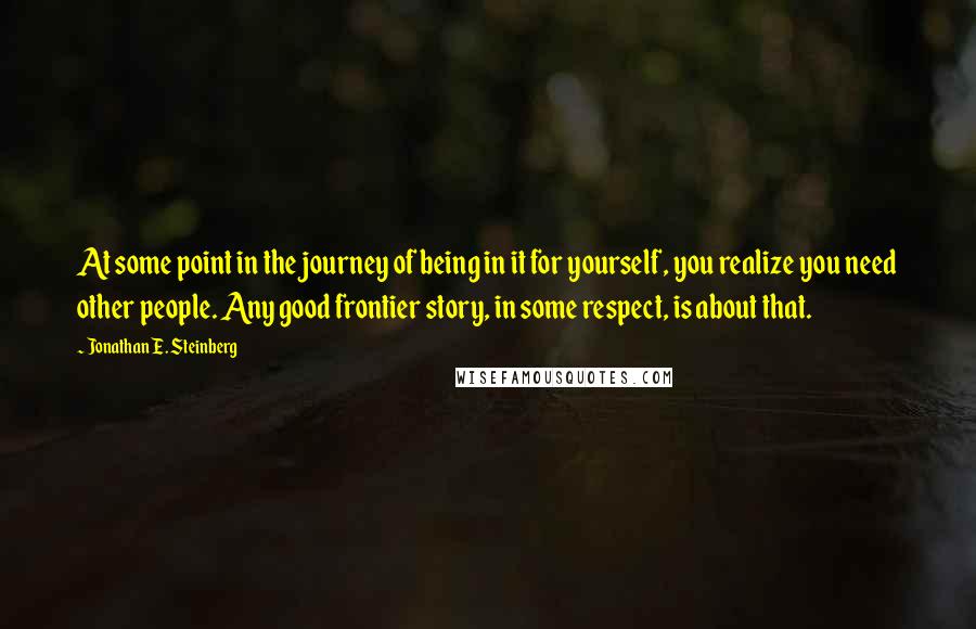 Jonathan E. Steinberg Quotes: At some point in the journey of being in it for yourself, you realize you need other people. Any good frontier story, in some respect, is about that.