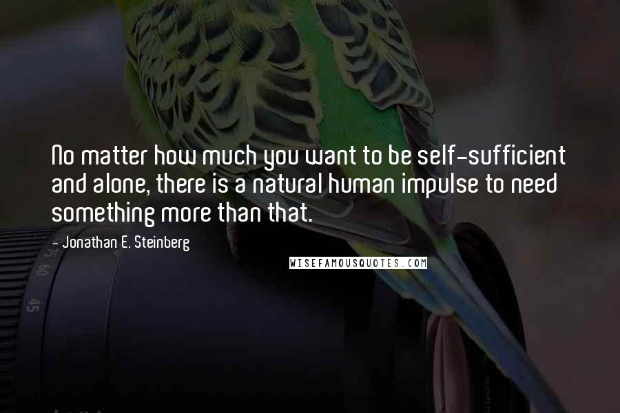 Jonathan E. Steinberg Quotes: No matter how much you want to be self-sufficient and alone, there is a natural human impulse to need something more than that.