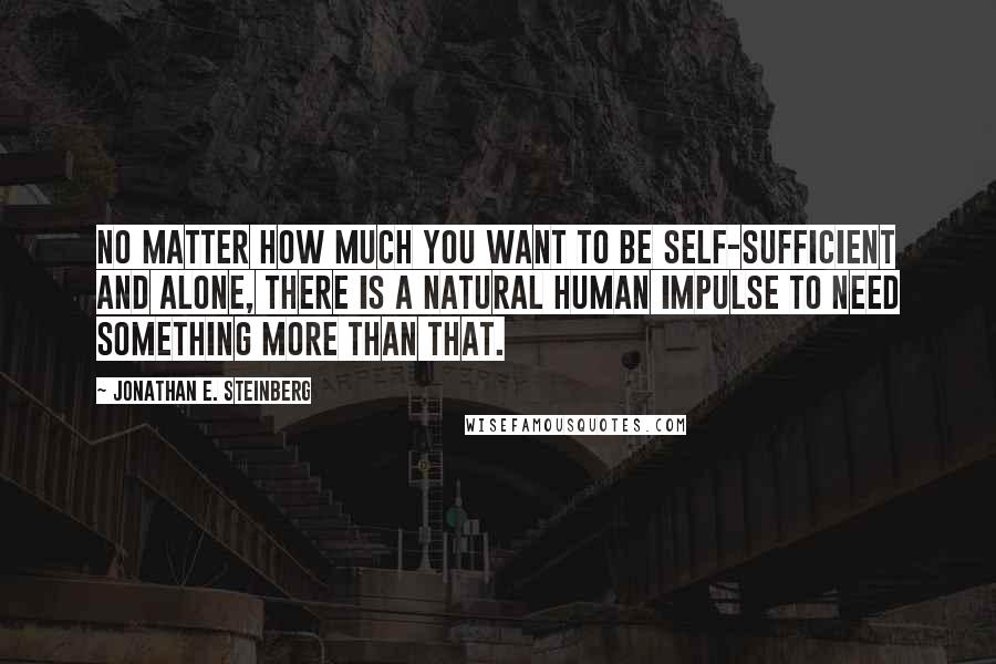Jonathan E. Steinberg Quotes: No matter how much you want to be self-sufficient and alone, there is a natural human impulse to need something more than that.