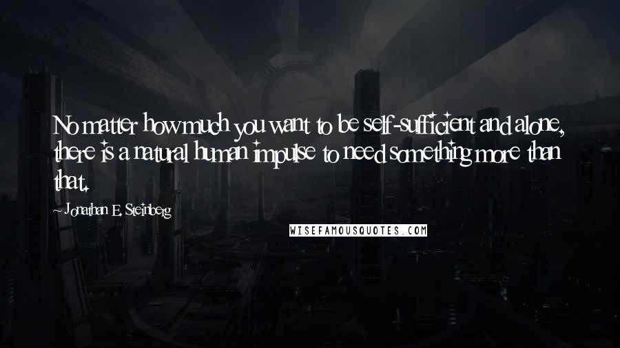 Jonathan E. Steinberg Quotes: No matter how much you want to be self-sufficient and alone, there is a natural human impulse to need something more than that.