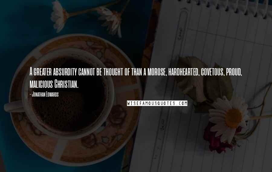 Jonathan Edwards Quotes: A greater absurdity cannot be thought of than a morose, hardhearted, covetous, proud, malicious Christian.
