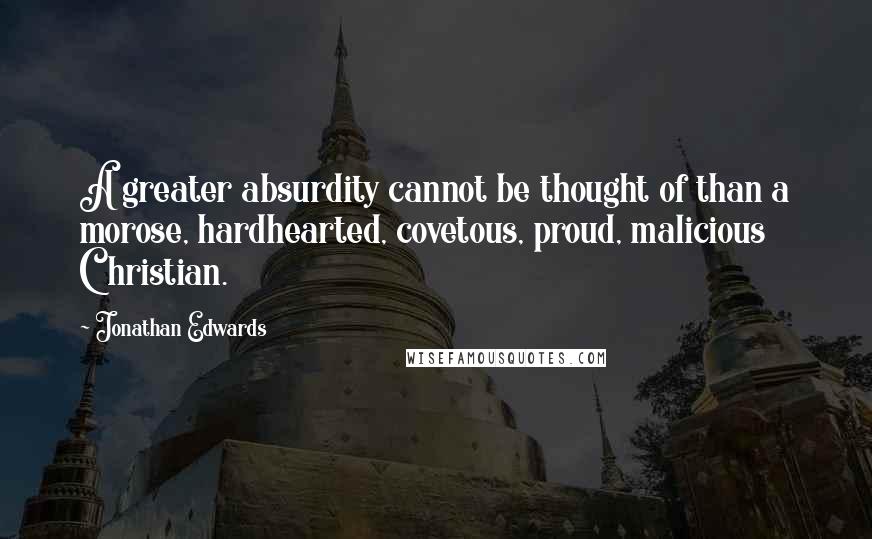 Jonathan Edwards Quotes: A greater absurdity cannot be thought of than a morose, hardhearted, covetous, proud, malicious Christian.