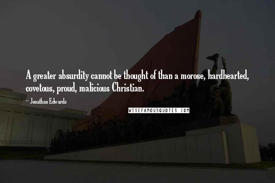 Jonathan Edwards Quotes: A greater absurdity cannot be thought of than a morose, hardhearted, covetous, proud, malicious Christian.