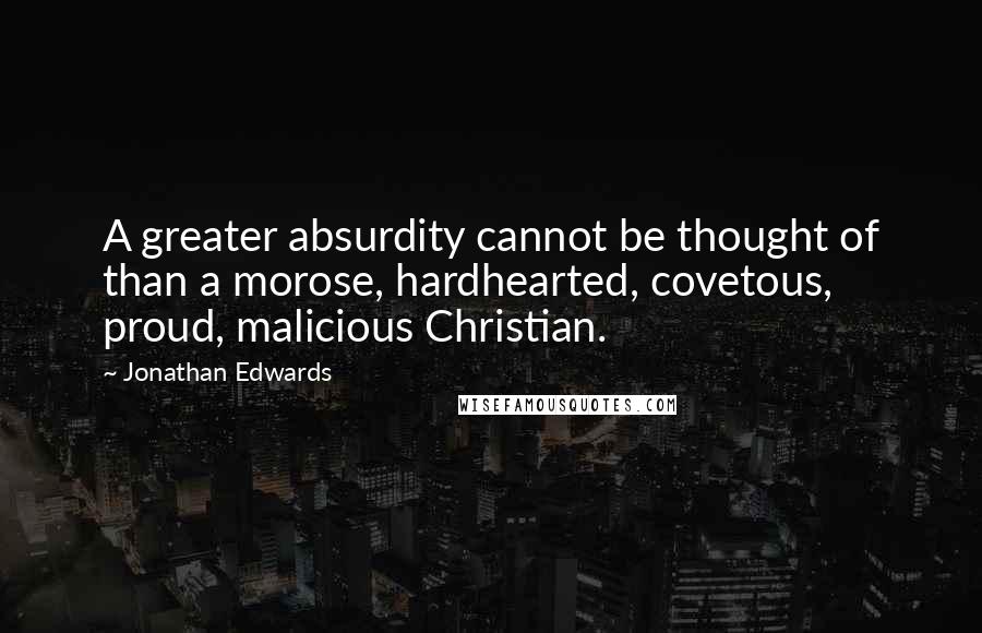 Jonathan Edwards Quotes: A greater absurdity cannot be thought of than a morose, hardhearted, covetous, proud, malicious Christian.