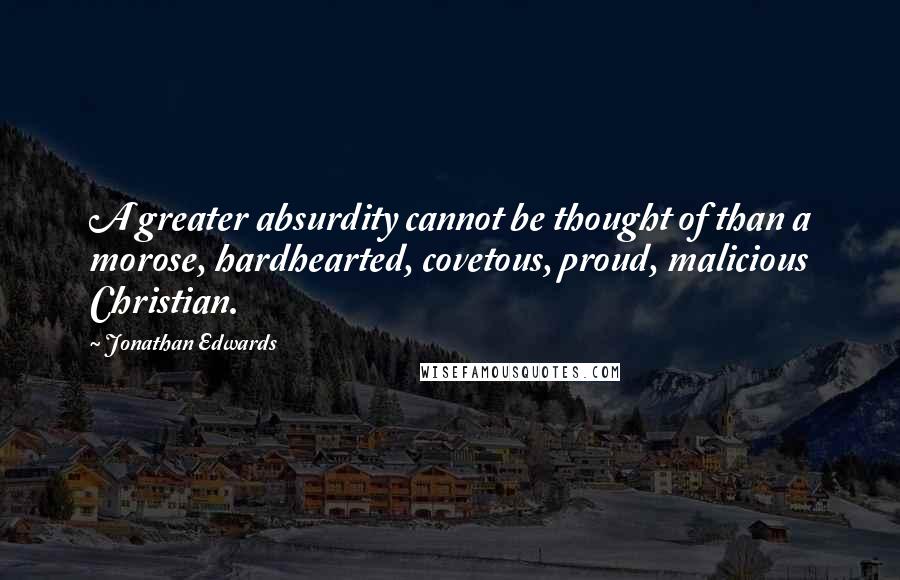 Jonathan Edwards Quotes: A greater absurdity cannot be thought of than a morose, hardhearted, covetous, proud, malicious Christian.
