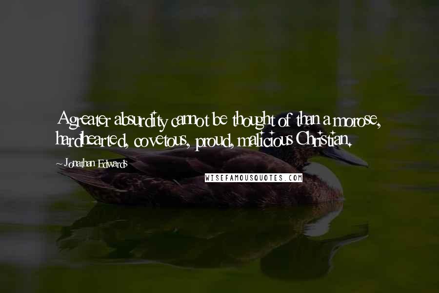 Jonathan Edwards Quotes: A greater absurdity cannot be thought of than a morose, hardhearted, covetous, proud, malicious Christian.
