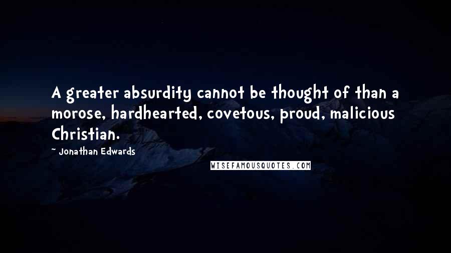 Jonathan Edwards Quotes: A greater absurdity cannot be thought of than a morose, hardhearted, covetous, proud, malicious Christian.