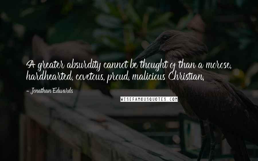 Jonathan Edwards Quotes: A greater absurdity cannot be thought of than a morose, hardhearted, covetous, proud, malicious Christian.