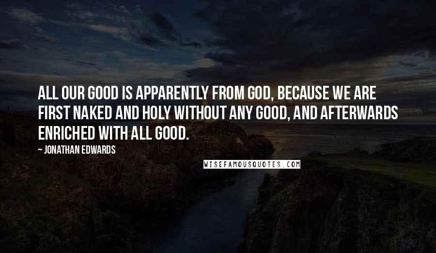 Jonathan Edwards Quotes: All our good is apparently from God, because we are first naked and holy without any good, and afterwards enriched with all good.