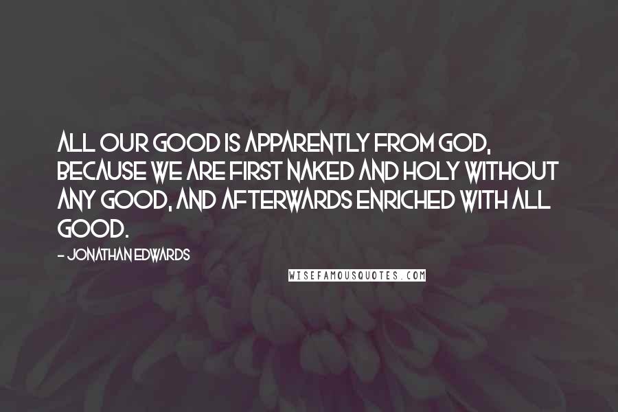 Jonathan Edwards Quotes: All our good is apparently from God, because we are first naked and holy without any good, and afterwards enriched with all good.