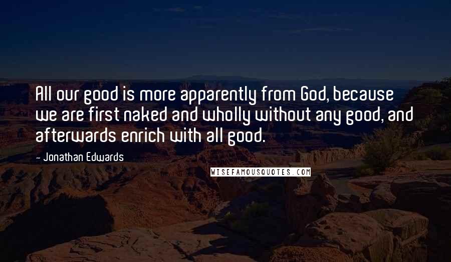 Jonathan Edwards Quotes: All our good is more apparently from God, because we are first naked and wholly without any good, and afterwards enrich with all good.