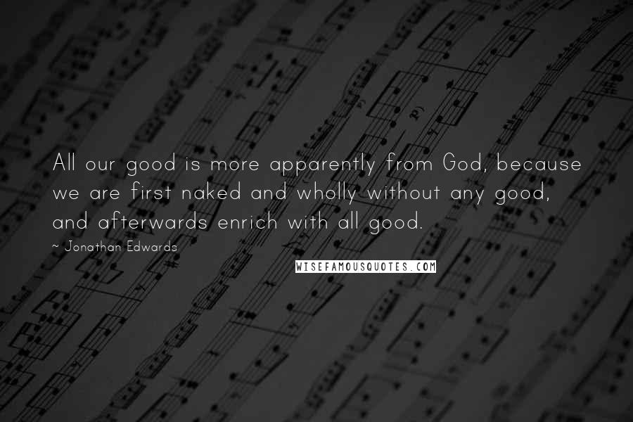 Jonathan Edwards Quotes: All our good is more apparently from God, because we are first naked and wholly without any good, and afterwards enrich with all good.