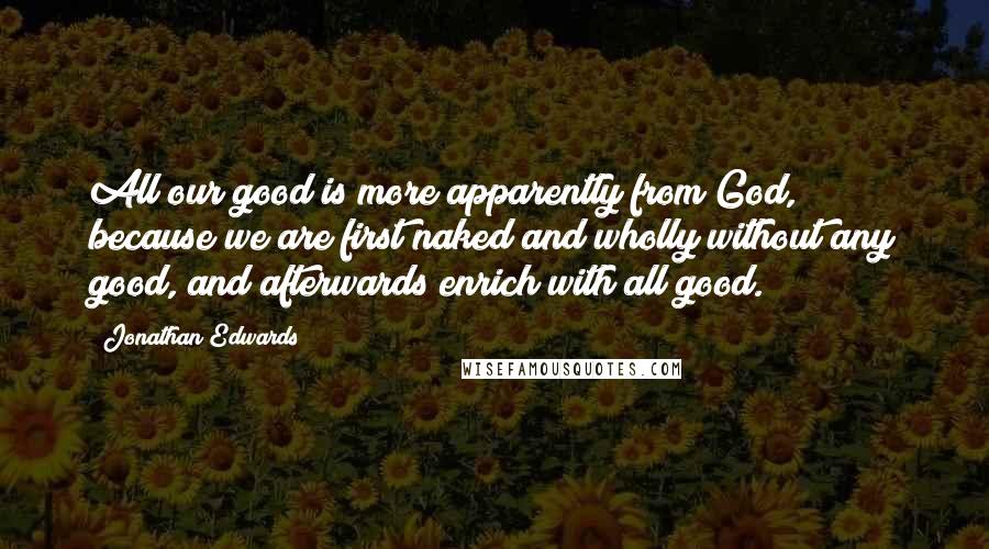 Jonathan Edwards Quotes: All our good is more apparently from God, because we are first naked and wholly without any good, and afterwards enrich with all good.