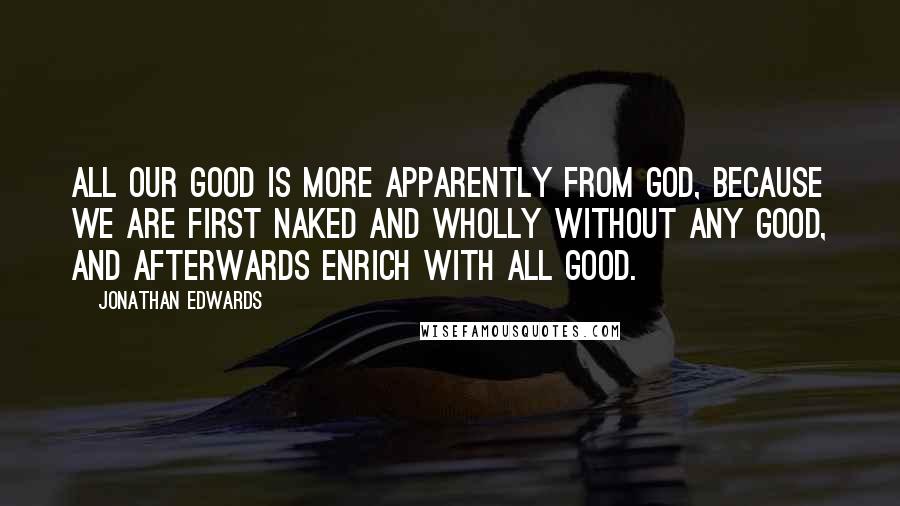 Jonathan Edwards Quotes: All our good is more apparently from God, because we are first naked and wholly without any good, and afterwards enrich with all good.