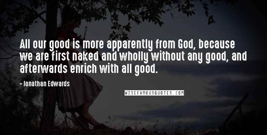 Jonathan Edwards Quotes: All our good is more apparently from God, because we are first naked and wholly without any good, and afterwards enrich with all good.