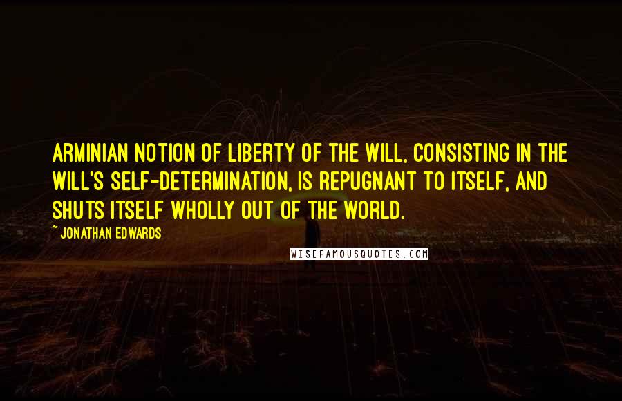 Jonathan Edwards Quotes: Arminian notion of Liberty of the Will, consisting in the will's Self-determination, is repugnant to itself, and shuts itself wholly out of the world.