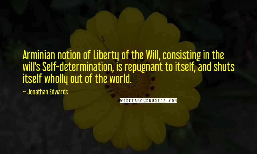 Jonathan Edwards Quotes: Arminian notion of Liberty of the Will, consisting in the will's Self-determination, is repugnant to itself, and shuts itself wholly out of the world.