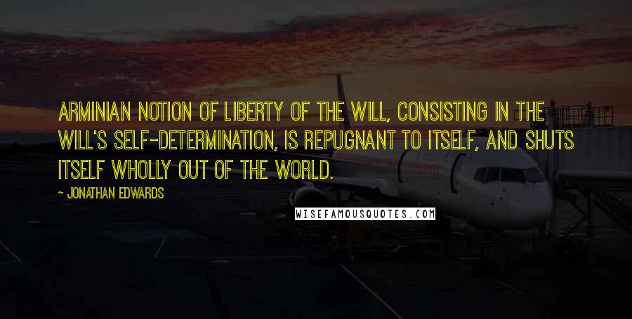 Jonathan Edwards Quotes: Arminian notion of Liberty of the Will, consisting in the will's Self-determination, is repugnant to itself, and shuts itself wholly out of the world.