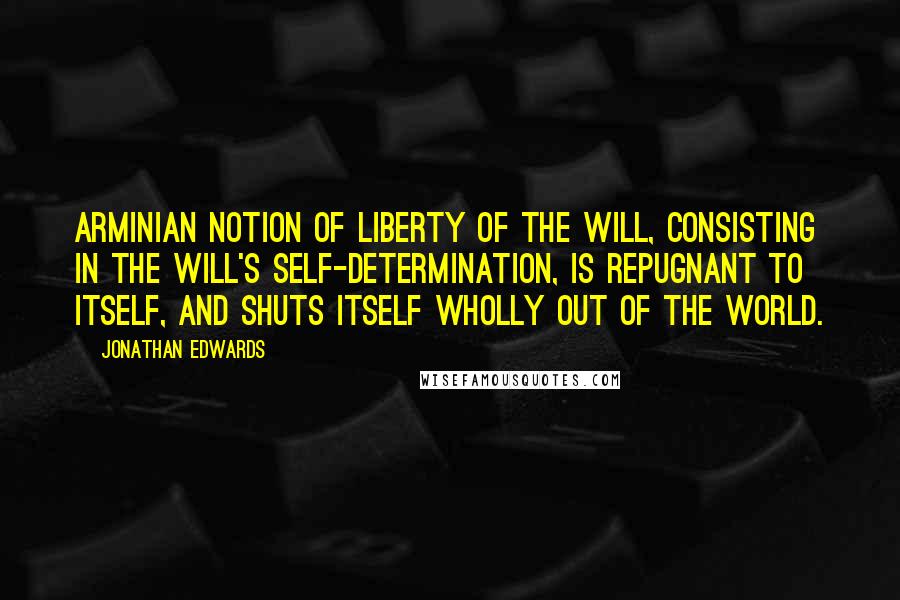 Jonathan Edwards Quotes: Arminian notion of Liberty of the Will, consisting in the will's Self-determination, is repugnant to itself, and shuts itself wholly out of the world.