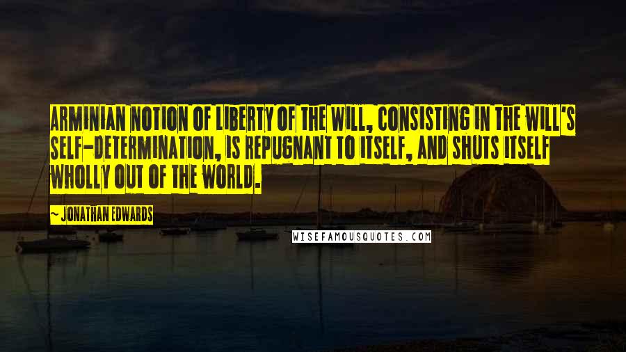 Jonathan Edwards Quotes: Arminian notion of Liberty of the Will, consisting in the will's Self-determination, is repugnant to itself, and shuts itself wholly out of the world.