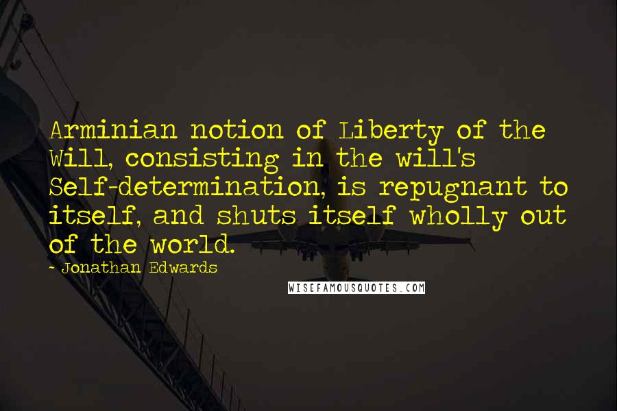 Jonathan Edwards Quotes: Arminian notion of Liberty of the Will, consisting in the will's Self-determination, is repugnant to itself, and shuts itself wholly out of the world.