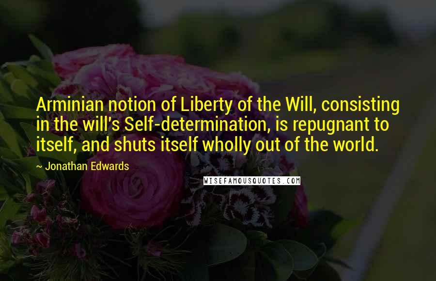 Jonathan Edwards Quotes: Arminian notion of Liberty of the Will, consisting in the will's Self-determination, is repugnant to itself, and shuts itself wholly out of the world.