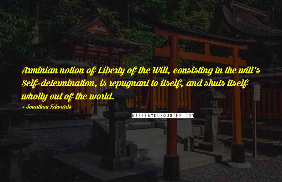 Jonathan Edwards Quotes: Arminian notion of Liberty of the Will, consisting in the will's Self-determination, is repugnant to itself, and shuts itself wholly out of the world.