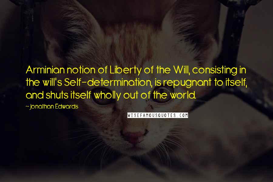 Jonathan Edwards Quotes: Arminian notion of Liberty of the Will, consisting in the will's Self-determination, is repugnant to itself, and shuts itself wholly out of the world.