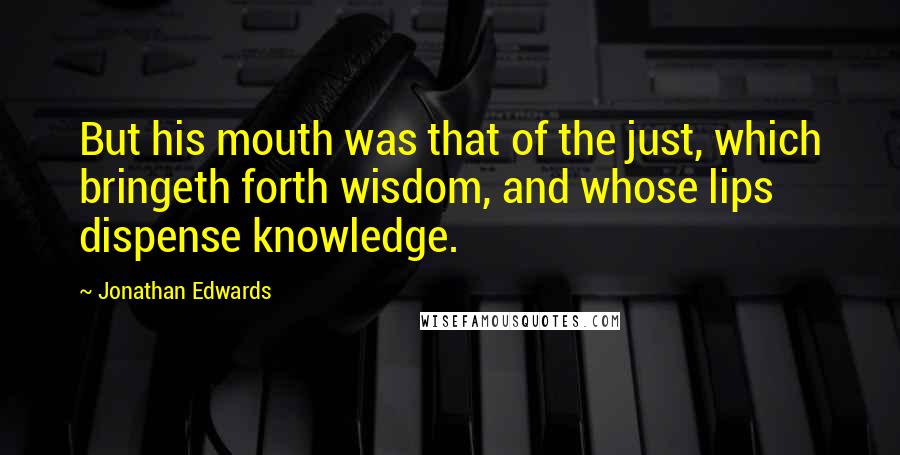 Jonathan Edwards Quotes: But his mouth was that of the just, which bringeth forth wisdom, and whose lips dispense knowledge.