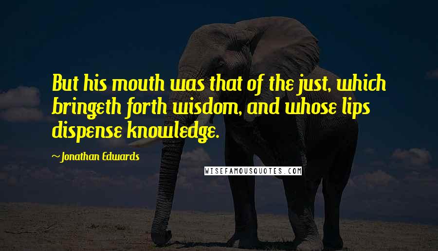 Jonathan Edwards Quotes: But his mouth was that of the just, which bringeth forth wisdom, and whose lips dispense knowledge.