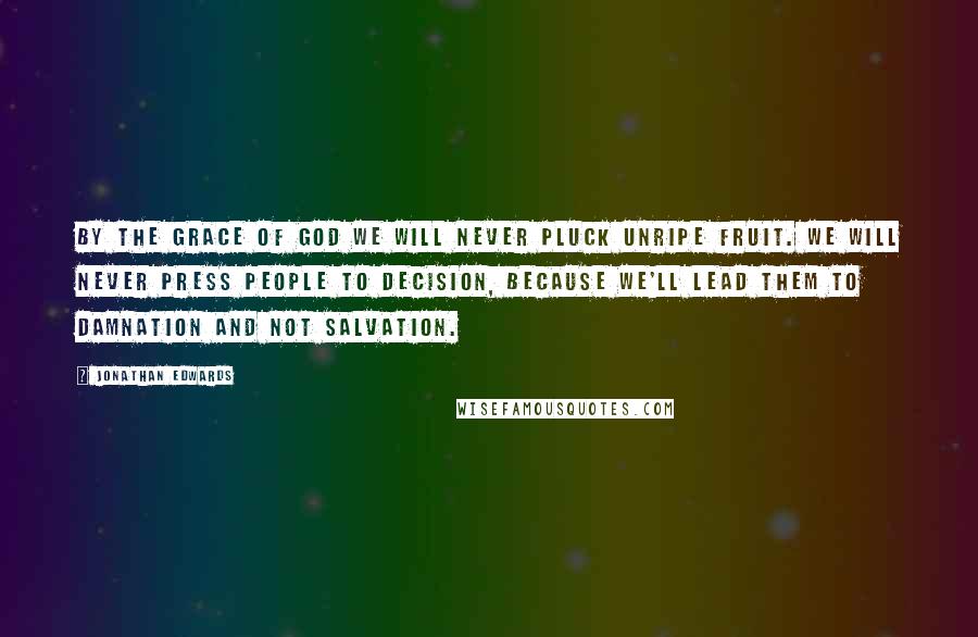Jonathan Edwards Quotes: By the grace of God we will never pluck unripe fruit. We will never press people to decision, because we'll lead them to damnation and not salvation.