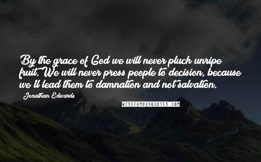 Jonathan Edwards Quotes: By the grace of God we will never pluck unripe fruit. We will never press people to decision, because we'll lead them to damnation and not salvation.