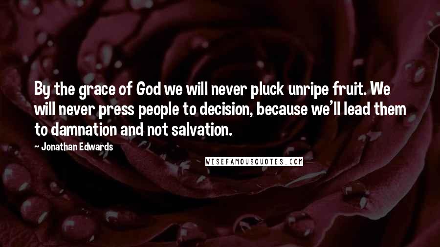 Jonathan Edwards Quotes: By the grace of God we will never pluck unripe fruit. We will never press people to decision, because we'll lead them to damnation and not salvation.