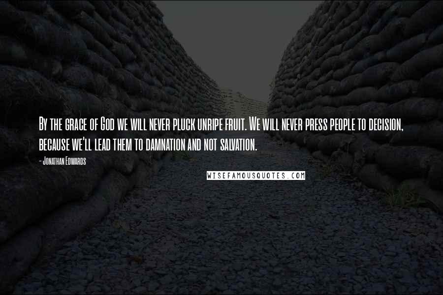 Jonathan Edwards Quotes: By the grace of God we will never pluck unripe fruit. We will never press people to decision, because we'll lead them to damnation and not salvation.