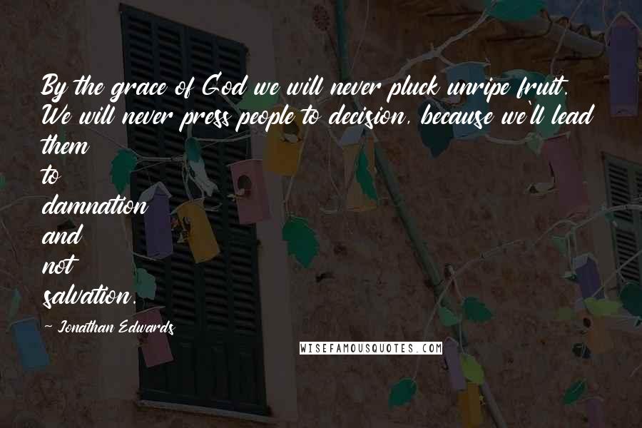Jonathan Edwards Quotes: By the grace of God we will never pluck unripe fruit. We will never press people to decision, because we'll lead them to damnation and not salvation.