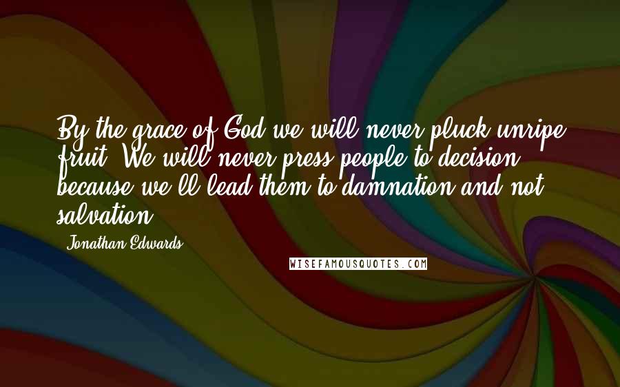 Jonathan Edwards Quotes: By the grace of God we will never pluck unripe fruit. We will never press people to decision, because we'll lead them to damnation and not salvation.