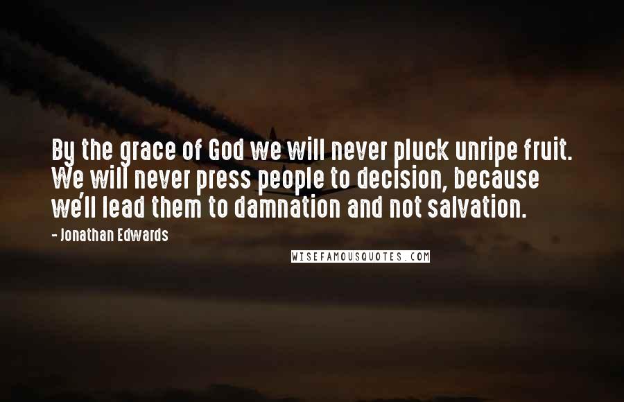 Jonathan Edwards Quotes: By the grace of God we will never pluck unripe fruit. We will never press people to decision, because we'll lead them to damnation and not salvation.