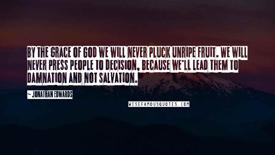 Jonathan Edwards Quotes: By the grace of God we will never pluck unripe fruit. We will never press people to decision, because we'll lead them to damnation and not salvation.