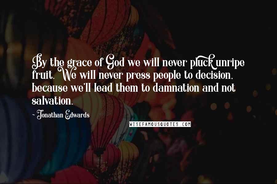 Jonathan Edwards Quotes: By the grace of God we will never pluck unripe fruit. We will never press people to decision, because we'll lead them to damnation and not salvation.
