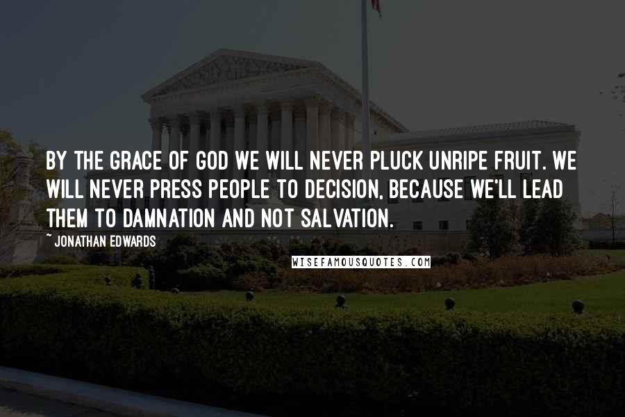 Jonathan Edwards Quotes: By the grace of God we will never pluck unripe fruit. We will never press people to decision, because we'll lead them to damnation and not salvation.