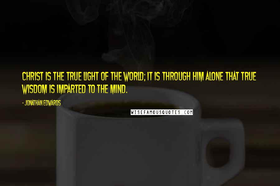 Jonathan Edwards Quotes: Christ is the true light of the world; it is through him alone that true wisdom is imparted to the mind.