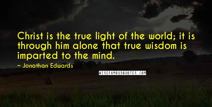 Jonathan Edwards Quotes: Christ is the true light of the world; it is through him alone that true wisdom is imparted to the mind.