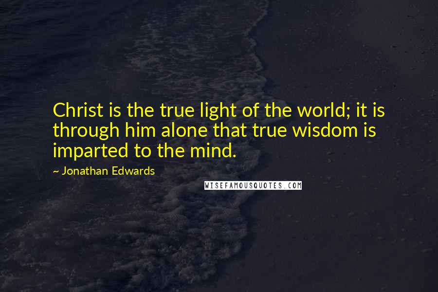 Jonathan Edwards Quotes: Christ is the true light of the world; it is through him alone that true wisdom is imparted to the mind.