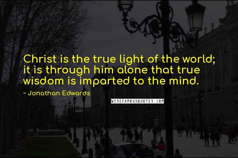 Jonathan Edwards Quotes: Christ is the true light of the world; it is through him alone that true wisdom is imparted to the mind.
