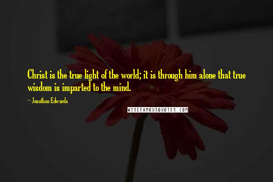 Jonathan Edwards Quotes: Christ is the true light of the world; it is through him alone that true wisdom is imparted to the mind.